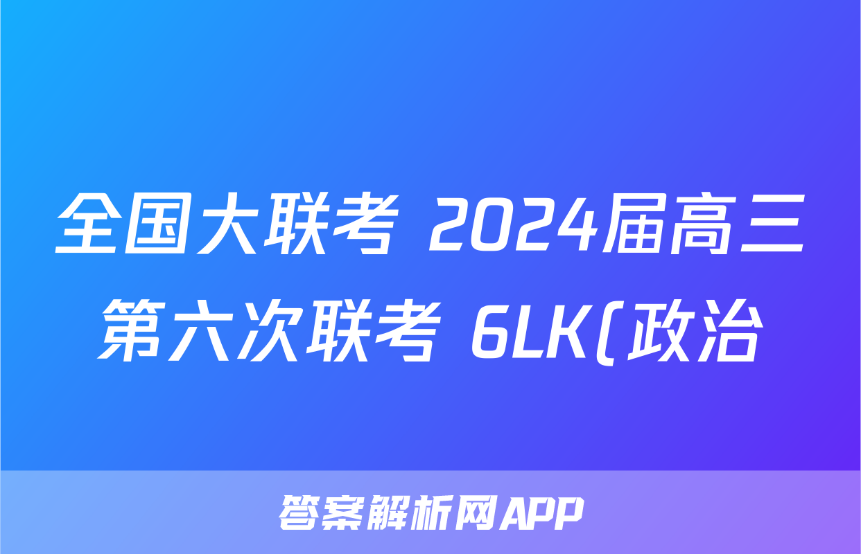 全国大联考 2024届高三第六次联考 6LK(政治)试卷答案